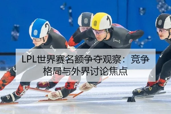LPL世界赛名额争夺观察：竞争格局与外界讨论焦点